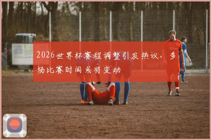 2026世界杯赛程调整引发热议，多场比赛时间或将变动