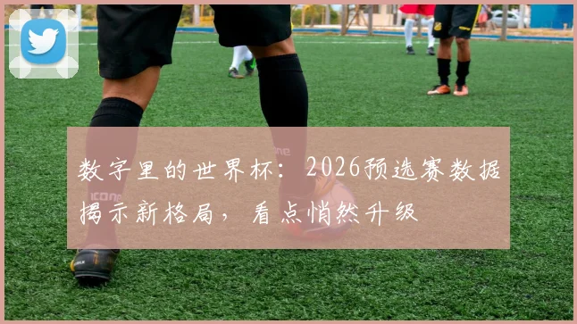 数字里的世界杯：2026预选赛数据揭示新格局，看点悄然升级