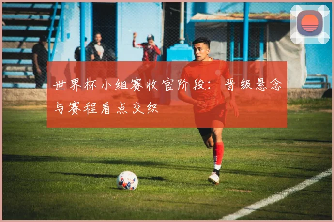 世界杯小组赛收官阶段：晋级悬念与赛程看点交织