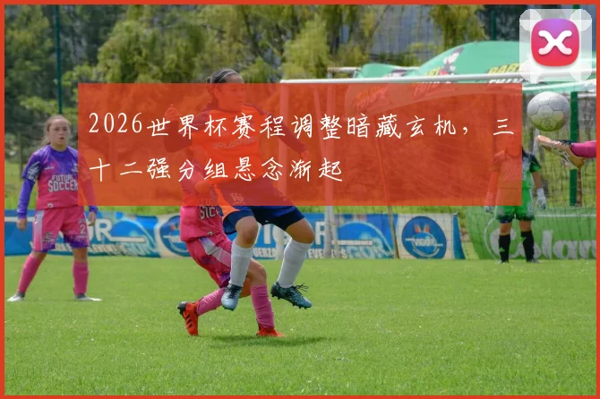 2026世界杯赛程调整暗藏玄机，三十二强分组悬念渐起