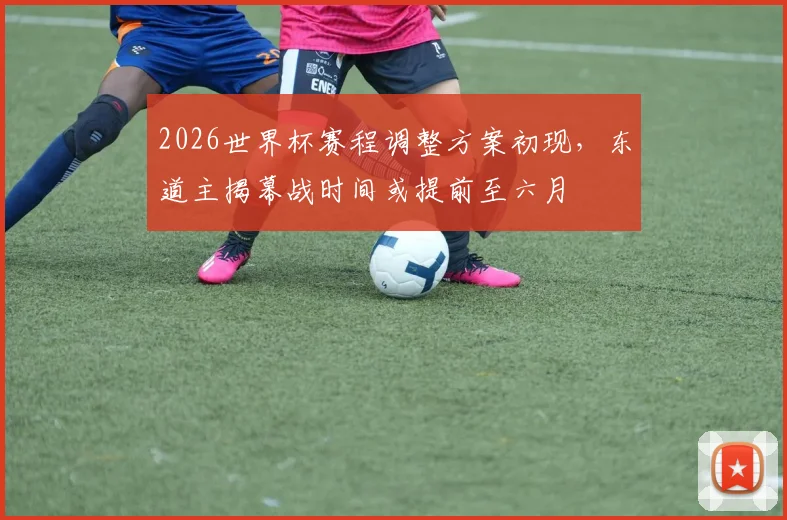 2026世界杯赛程调整方案初现，东道主揭幕战时间或提前至六月