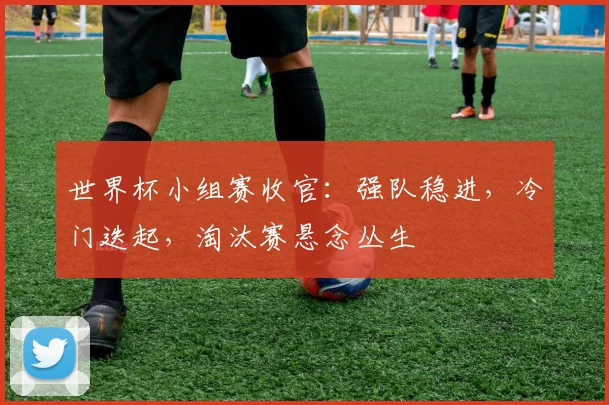 世界杯小组赛收官：强队稳进，冷门迭起，淘汰赛悬念丛生