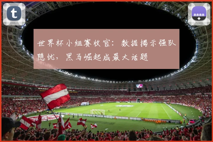 世界杯小组赛收官：数据揭示强队隐忧，黑马崛起成最大话题